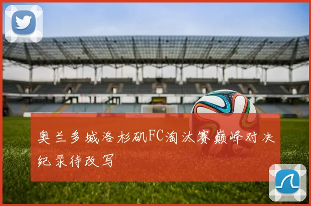 奥兰多城洛杉矶FC淘汰赛巅峰对决纪录待改写