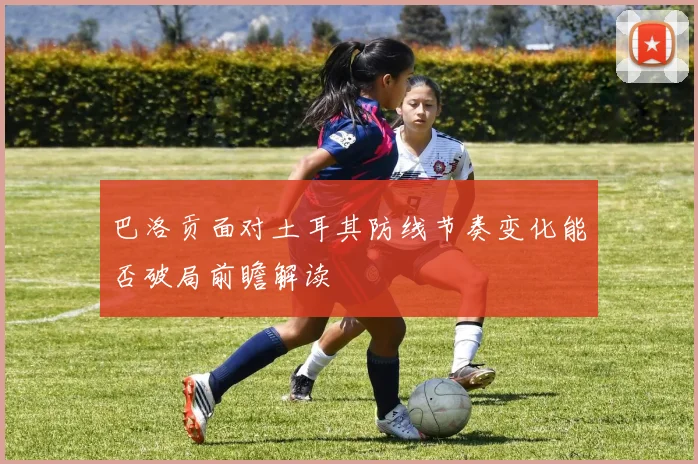 巴洛贡面对土耳其防线节奏变化能否破局前瞻解读