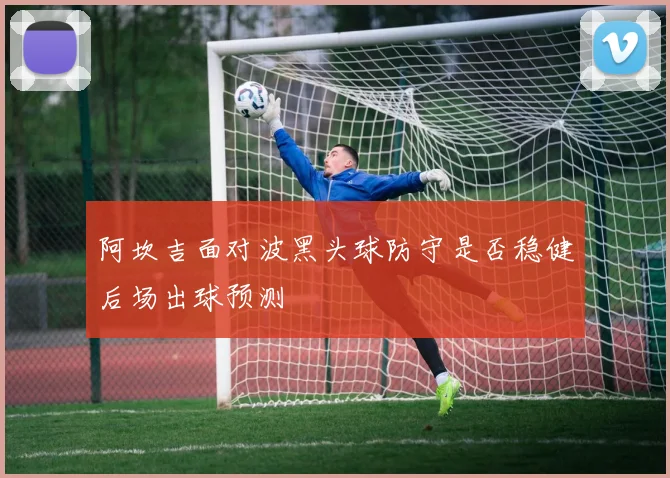 阿坎吉面对波黑头球防守是否稳健后场出球预测