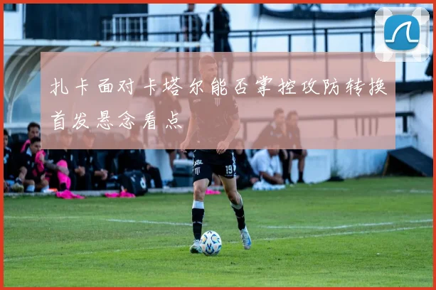 扎卡面对卡塔尔能否掌控攻防转换首发悬念看点