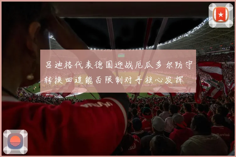 吕迪格代表德国迎战厄瓜多尔防守转换回追能否限制对手核心发挥
