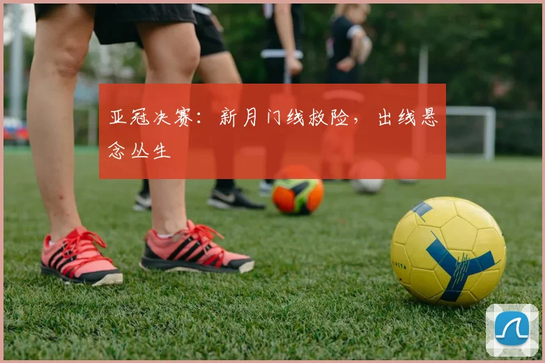亚冠决赛：新月门线救险，出线悬念丛生