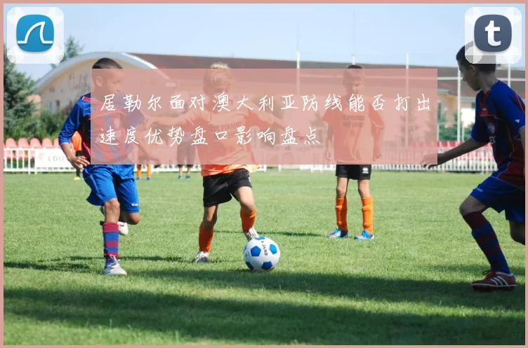 居勒尔面对澳大利亚防线能否打出速度优势盘口影响盘点