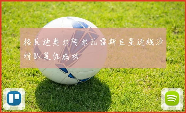 格瓦迪奥尔阿尔瓦雷斯巨星连线沙特队复仇成功