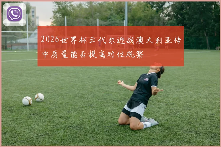 2026世界杯云代尔迎战澳大利亚传中质量能否提高对位观察