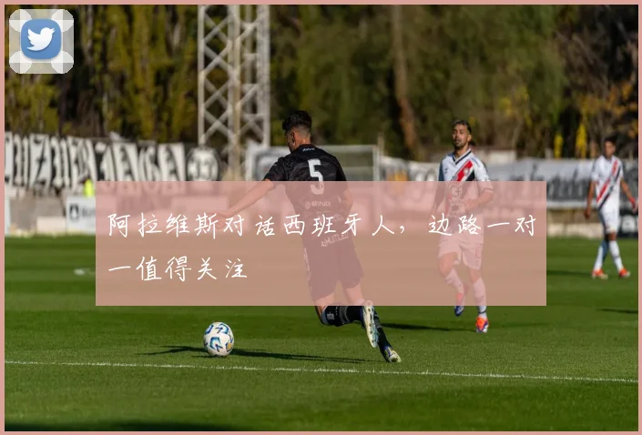 阿拉维斯对话西班牙人，边路一对一值得关注