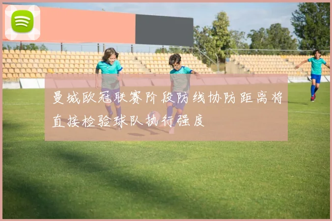 曼城欧冠联赛阶段防线协防距离将直接检验球队执行强度