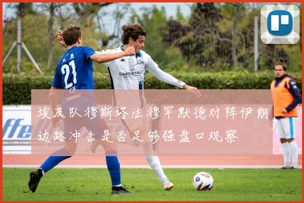埃及队穆斯塔法穆罕默德对阵伊朗边路冲击是否足够强盘口观察