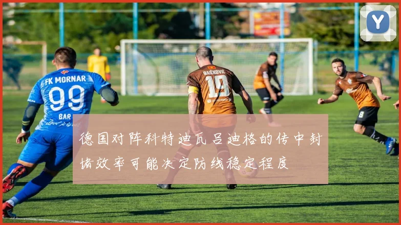 德国对阵科特迪瓦吕迪格的传中封堵效率可能决定防线稳定程度