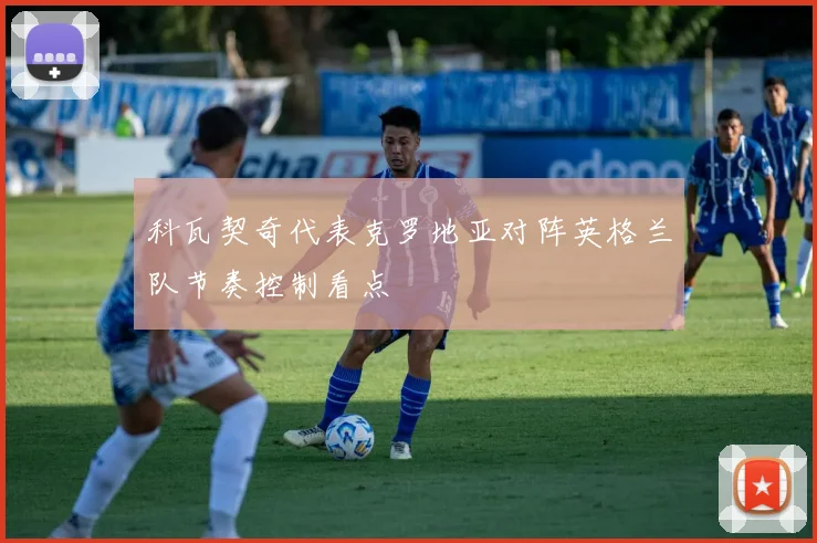 科瓦契奇代表克罗地亚对阵英格兰队节奏控制看点