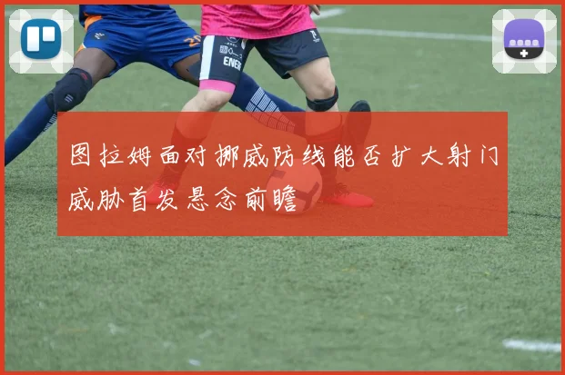 图拉姆面对挪威防线能否扩大射门威胁首发悬念前瞻