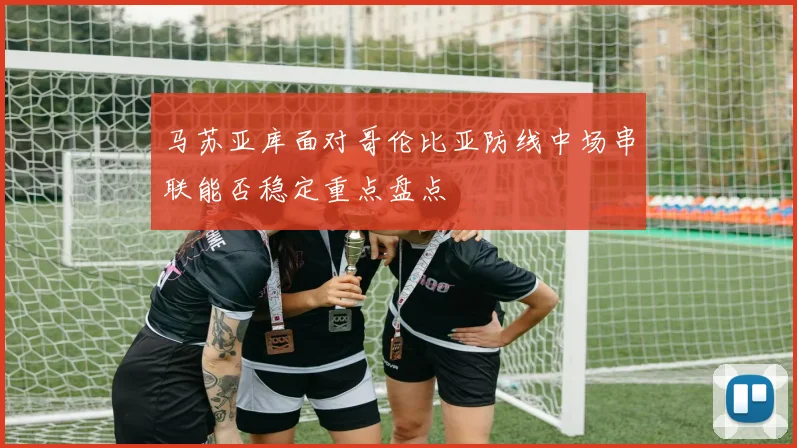 马苏亚库面对哥伦比亚防线中场串联能否稳定重点盘点
