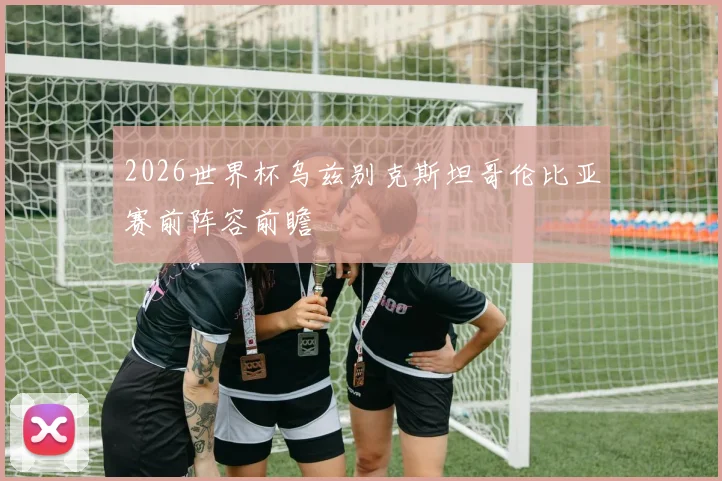 2026世界杯乌兹别克斯坦哥伦比亚赛前阵容前瞻