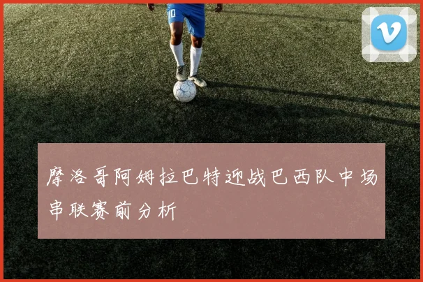摩洛哥阿姆拉巴特迎战巴西队中场串联赛前分析