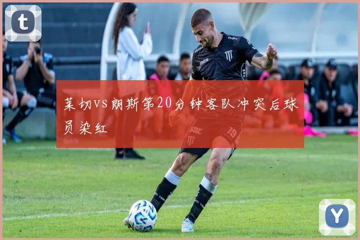 莱切vs朗斯第20分钟客队冲突后球员染红