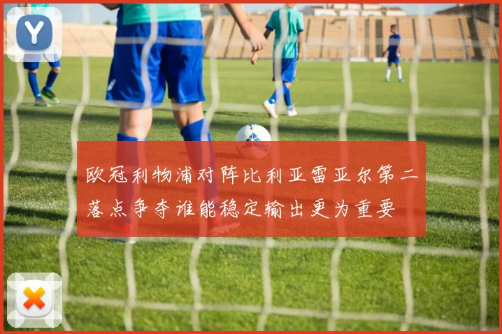 欧冠利物浦对阵比利亚雷亚尔第二落点争夺谁能稳定输出更为重要