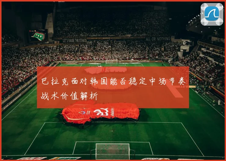 巴拉克面对韩国能否稳定中场节奏战术价值解析