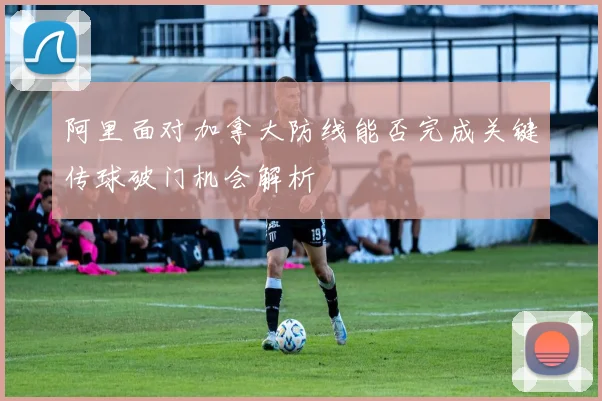 阿里面对加拿大防线能否完成关键传球破门机会解析