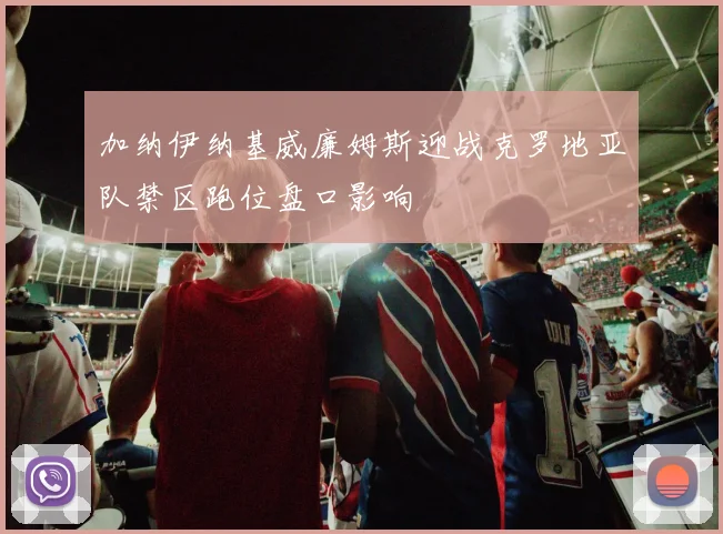 加纳伊纳基威廉姆斯迎战克罗地亚队禁区跑位盘口影响