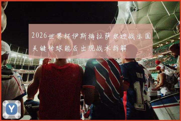2026世界杯伊斯梅拉萨尔迎战法国关键传球能否出现战术拆解