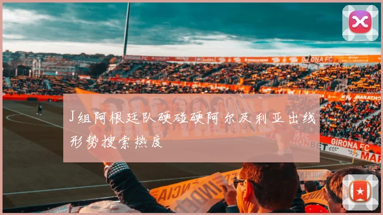 J组阿根廷队硬碰硬阿尔及利亚出线形势搜索热度