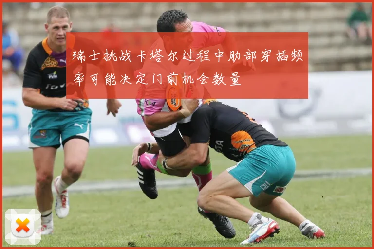 瑞士挑战卡塔尔过程中肋部穿插频率可能决定门前机会数量