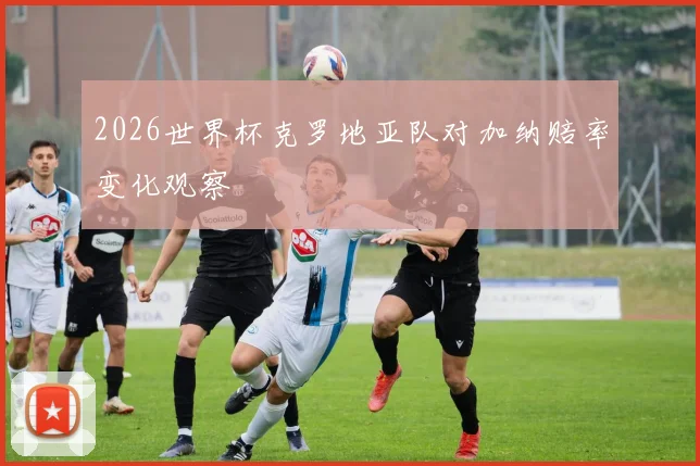 2026世界杯克罗地亚队对加纳赔率变化观察