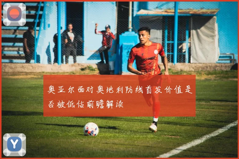 奥亚尔面对奥地利防线首发价值是否被低估前瞻解读