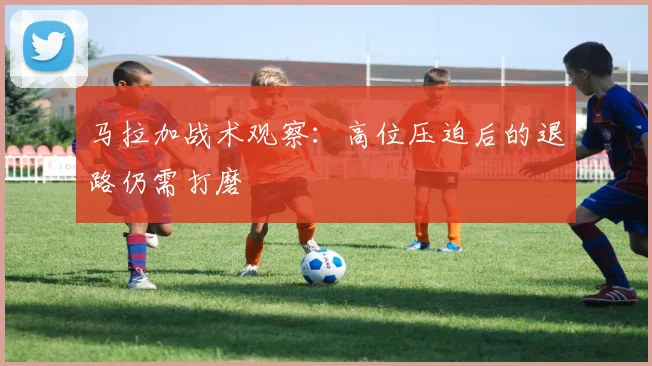 马拉加战术观察:高位压迫后的退路仍需打磨