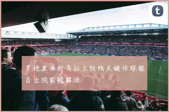 罗德里面对乌拉圭防线关键传球能否出现前瞻解读