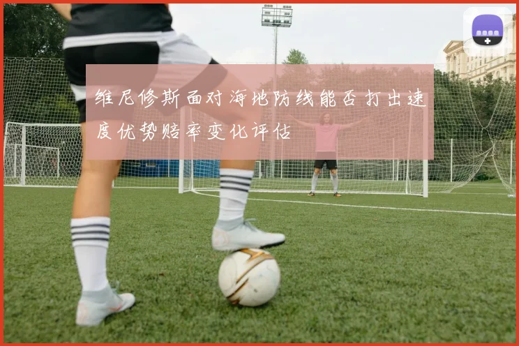 维尼修斯面对海地防线能否打出速度优势赔率变化评估