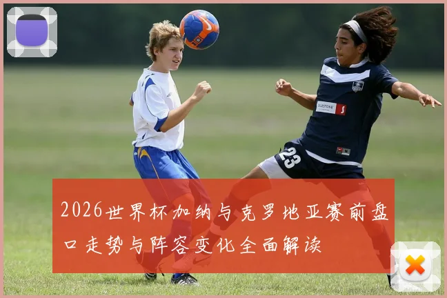2026世界杯加纳与克罗地亚赛前盘口走势与阵容变化全面解读